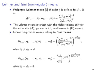 Lehmer and Gini (non-regular) means
Weighted Lehmer mean [2] of order δ is deﬁned for δ ∈ R
as:
Lδ(x1, . . . , xn; w1, . . . , wn) =
n
i=1 wi xδ+1
i
n
i=1 wi xδ
i
.
The Lehmer means intersect with the Hölder means only for
the arithmetic (A), geometric (G) and harmonic (H) means.
Lehmer barycentric means belong to Gini means:
Gδ1,δ2 (x1, . . . , xn; w1, . . . , wn) =
n
i=1 wi xδ1
i
n
i=1 wi xδ2
i
1
δ1−δ2
,
when δ1 = δ2, and
Gδ1,δ2 (x1, . . . , xn; w1, . . . , wn) =
n
i=1
x
wi xδ
i
i
1
n
i=1
wi xδ
i
,
when δ1 = δ2 = δ.
15
 