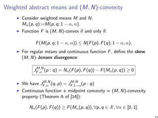 Weighted abstract means and (M, N)-convexity
Consider weighted means M and N,
Mα(p, q):=M(p, q; 1 − α, α).
Function F is (M, N)-convex if and only if:
F(M(p, q; 1 − α, α)) ≤ N(F(p), F(q); 1 − α, α).
For regular means and continuous function F, deﬁne the skew
(M, N)-Jensen divergence:
JM,N
F,α (p : q) = Nα(F(p), F(q)) − F(Mα(p, q)) ≥ 0
We have JM,N
F,α (q, p) = JM,N
F,1−α(p : q)
Continuous function + midpoint convexity = (M, N)-convexity
property (Theorem A of [14]):
Nα(F(p), F(q)) ≥ F(Mα(p, q)), ∀p, q ∈ X, ∀α ∈ [0, 1].
17
 