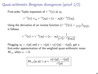 Quasi-arithmetic Bregman divergences (proof 1/2)
First-order Taylor expansion of τ−1(x) at x0:
τ−1
(x) x0 τ−1
(x0) + (x − x0)(τ−1
) (x0).
Using the derivative of an inverse function (τ−1) (x) = 1
(τ (τ−1)(x))
,
it follows:
τ−1
(x) τ−1
(x0) + (x − x0)
1
(τ (τ−1)(x0))
.
Plugging x0 = τ(p) and x = τ(p) + α(τ(q) − τ(p)), get a
ﬁrst-order approximation of the weighted quasi-arithmetic mean
Mτ,α when α → 0:
Mτ,α(p, q) p +
α(τ(q) − τ(p))
τ (p)
.
21
 