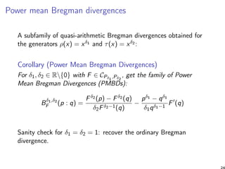 Power mean Bregman divergences
A subfamily of quasi-arithmetic Bregman divergences obtained for
the generators ρ(x) = xδ1 and τ(x) = xδ2 :
Corollary (Power Mean Bregman Divergences)
For δ1, δ2 ∈ R{0} with F ∈ CPδ1
,Pδ2
, get the family of Power
Mean Bregman Divergences (PMBDs):
Bδ1,δ2
F (p : q) =
Fδ2 (p) − Fδ2 (q)
δ2Fδ2−1(q)
−
pδ1 − qδ1
δ1qδ1−1
F (q)
Sanity check for δ1 = δ2 = 1: recover the ordinary Bregman
divergence.
 