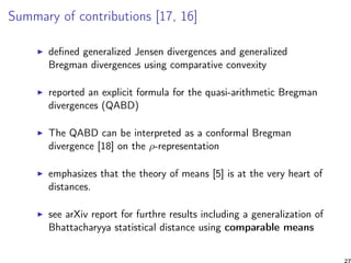 Summary of contributions [17, 16]
deﬁned generalized Jensen divergences and generalized
Bregman divergences using comparative convexity
reported an explicit formula for the quasi-arithmetic Bregman
divergences (QABD)
The QABD can be interpreted as a conformal Bregman
divergence [18] on the ρ-representation
emphasizes that the theory of means [5] is at the very heart of
distances.
see arXiv report for furthre results including a generalization of
Bhattacharyya statistical distance using comparable means
27
 