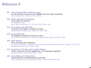 References II
[9] Johan Ludwig William Valdemar Jensen.
Sur les fonctions convexes et les inégalités entre les valeurs moyennes.
Acta mathematica, 30(1):175–193, 1906.
[10] Andrey Nikolaevich Kolmogorov.
Sur la notion de moyenne.
12:388Ű391, 1930.
Acad. Naz. Lincei Mem. Cl. Sci. His. Mat. Natur. Sez.
[11] Gyula Maksa and Zsolt Páles.
Convexity with respect to families of means.
Aequationes mathematicae, 89(1):161–167, 2015.
[12] Janusz Matkowski.
On weighted extensions of Cauchy’s means.
Journal of mathematical analysis and applications, 319(1):215–227, 2006.
[13] Mitio Nagumo.
Über eine klasse der mittelwerte.
In Japanese journal of mathematics: transactions and abstracts, volume 7, pages 71–79. The
Mathematical Society of Japan, 1930.
[14] Constantin P. Niculescu and Lars-Erik Persson.
Convex functions and their applications: A contemporary approach.
Springer Science & Business Media, 2006.
[15] Frank Nielsen and Sylvain Boltz.
The Burbea-Rao and Bhattacharyya centroids.
IEEE Transactions on Information Theory, 57(8):5455–5466, 2011.
29
 