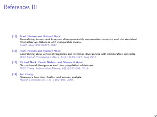References III
[16] Frank Nielsen and Richard Nock.
Generalizing Jensen and Bregman divergences with comparative convexity and the statistical
Bhattacharyya distances with comparable means.
CoRR, abs/1702.04877, 2017.
[17] Frank Nielsen and Richard Nock.
Generalizing skew Jensen divergences and Bregman divergences with comparative convexity.
IEEE Signal Processing Letters, 24(8):1123–1127, Aug 2017.
[18] Richard Nock, Frank Nielsen, and Shun-ichi Amari.
On conformal divergences and their population minimizers.
IEEE Trans. Information Theory, 62(1):527–538, 2016.
[19] Jun Zhang.
Divergence function, duality, and convex analysis.
Neural Computation, 16(1):159–195, 2004.
30
 
