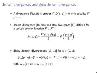 Jensen divergences and skew Jensen divergences
A divergence D(p, q) is proper iﬀ D(p, q) ≥ 0 with equality iﬀ
p = q.
Jensen divergence (Burbea and Rao divergence [6]) deﬁned for
a strictly convex function F ∈ F<:
JF (p, q):=
F(p) + F(q)
2
− F
p + q
2
.
Skew Jensen divergences [19, 15] for α ∈ (0, 1):
JF,α(p : q):=(1 − α)F(p) + αF(q) − F((1 − α)p + αq),
with JF,α(q : p) = JF,1−α(p : q).
4
 
