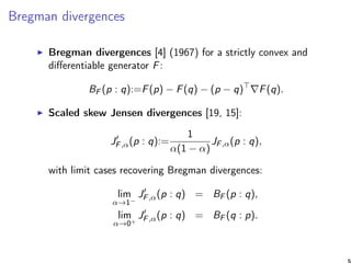 Bregman divergences
Bregman divergences [4] (1967) for a strictly convex and
diﬀerentiable generator F:
BF (p : q):=F(p) − F(q) − (p − q) F(q).
Scaled skew Jensen divergences [19, 15]:
JF,α(p : q):=
1
α(1 − α)
JF,α(p : q),
with limit cases recovering Bregman divergences:
lim
α→1−
JF,α(p : q) = BF (p : q),
lim
α→0+
JF,α(p : q) = BF (q : p).
5
 