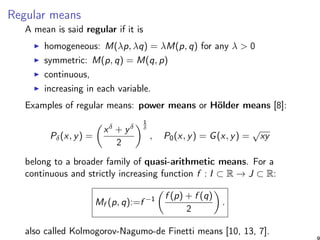Regular means
A mean is said regular if it is
homogeneous: M(λp, λq) = λM(p, q) for any λ > 0
symmetric: M(p, q) = M(q, p)
continuous,
increasing in each variable.
Examples of regular means: power means or Hölder means [8]:
Pδ(x, y) =
xδ + yδ
2
1
δ
, P0(x, y) = G(x, y) =
√
xy
belong to a broader family of quasi-arithmetic means. For a
continuous and strictly increasing function f : I ⊂ R → J ⊂ R:
Mf (p, q):=f −1 f (p) + f (q)
2
.
also called Kolmogorov-Nagumo-de Finetti means [10, 13, 7].
9
 