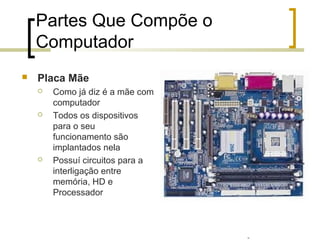Professor: Fabrício Viero de Araujo
Introdução à Informática
Partes Que Compõe o
Computador
 Placa Mãe
 Como já diz é a mãe com
computador
 Todos os dispositivos
para o seu
funcionamento são
implantados nela
 Possuí circuitos para a
interligação entre
memória, HD e
Processador
 