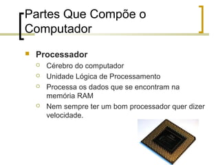 Professor: Fabrício Viero de Araujo
Introdução à Informática
Partes Que Compõe o
Computador
 Processador
 Cérebro do computador
 Unidade Lógica de Processamento
 Processa os dados que se encontram na
memória RAM
 Nem sempre ter um bom processador quer dizer
velocidade.
 