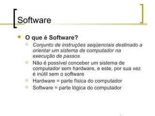 Professor: Fabrício Viero de Araujo
Introdução à Informática
Software
 O que é Software?
 Conjunto de instruções seqüenciais destinado a
orientar um sistema de computador na
execução de passos
 Não é possível conceber um sistema de
computador sem hardware, e este, por sua vez
é inútil sem o software
 Hardware = parte física do computador
 Software = parte lógica do computador
 