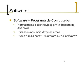 Professor: Fabrício Viero de Araujo
Introdução à Informática
Software
 Software = Programa de Computador
 Normalmente desenvolvidos em linguagem de
alto nível
 Utilizados nas mais diversas áreas
 O que é mais caro? O Software ou o Hardware?
 