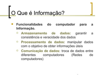 Professor: Fabrício Viero de Araujo
Introdução à Informática
O Que é Informação?
 Funcionalidades do computador para a
Informação.
 Armazenamento de dados: garantir a
consistência e veracidade dos dados
 Processamento de dados: manipular dados
com o objetivo de obter informações úteis
 Comunicação de dados: troca de dados entre
diferentes computadores (Redes de
computadores)
Professor: Fabrício Viero de Araujo
 