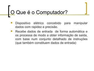 Professor: Fabrício Viero de Araujo
Introdução à Informática
O Que é o Computador?
 Dispositivo elétrico concebido para manipular
dados com rapidez e precisão.
 Recebe dados de entrada de forma automática e
os processa de modo a obter informação de saída,
com base num conjunto detalhado de instruções
(que também constituem dados de entrada)
 