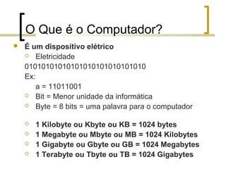 Professor: Fabrício Viero de Araujo
Introdução à Informática
O Que é o Computador?
 É um dispositivo elétrico
 Eletricidade
01010101010101010101010101010
Ex:
a = 11011001
 Bit = Menor unidade da informática
 Byte = 8 bits = uma palavra para o computador
 1 Kilobyte ou Kbyte ou KB = 1024 bytes
 1 Megabyte ou Mbyte ou MB = 1024 Kilobytes
 1 Gigabyte ou Gbyte ou GB = 1024 Megabytes
 1 Terabyte ou Tbyte ou TB = 1024 Gigabytes
 