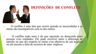  O conflito é uma luta que ocorre quando as necessidades e as
metas são incompatíveis com os dos outros.
 O conflito nada mais é do que oposição ou desacordo entre
pessoas e/ou entidades. Ele pode envolver tanto a diferença de
opinião no que diz respeito às metas e/ou objetivos de um negócio
ou até mesmo a falta de recursos de uma empresa.
DEFINIÇÕES DE CONFLITO
 
