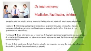 Os interventores:
Mediador, Facilitador, Árbitro
A terceira parte, ou terceira pessoa, ou terceiro lado precisa ser imparcial, sendo neutro ao processo.
Mediador  Não tem poder de impor um resultado na controvérsia, mas sim auxilia a buscar o
consenso, ajudando as partes em conflito a tomarem suas próprias decisões. Este interfere no
processo e não no resultado.
Facilitador  É um interventor que se encarrega de fazer com que as partes pertinentes cheguem à mesa
de negociação. Ele pode optar por não se envolver no processo, ou pode facilitar o acordo, auxiliando
em detalhes legais.
Árbitro  Este emite uma decisão final. As soluções são propostas por uma das partes ou pelo árbitro
do comitê. A decisão é de cumprimento obrigatório.
 