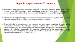 Jogos de empresas como ferramenta
 Trata-se de uma importante ferramenta utilizada na educação gerencial permitindo que as
pessoas envolvidas exercitem suas habilidades gerenciais, bem como, autodisciplina,
sociabilidade, afetividade, valores morais, espírito de equipe, bom senso (Gramigma, 2004).
 Permite aos participantes negociações contínuas entre os membros do grupo e entre as outras
empresas, estimulando em alguns momentos a solução de conflitos.
 É um método de aprendizagem que propicia ao participante condições de desenvolver
importantes elementos de educação gerencial identificados por (Sauaia,1995) como:
conhecimento sobre estratégia empresarial,relacionamento interpessoal, desenvolvimento de
equipes de trabalho, capacidade de processar informações e de negociação, postura
contributiva, enfoque objetivo, nos resultados, atitudes de aprendizado constante, flexibilidade
e predisposição a mudança...(Sauaia, 1995).
 