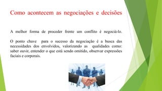 Como acontecem as negociações e decisões
A melhor forma de proceder frente um conflito é negociá-lo.
O ponto chave para o sucesso da negociação é a busca das
necessidades dos envolvidos, valorizando as qualidades como:
saber ouvir, entender o que está sendo omitido, observar expressões
faciais e corporais.
 