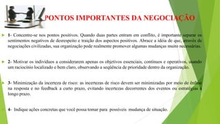  PONTOS IMPORTANTES DA NEGOCIAÇÃO
 1- Concentre-se nos pontos positivos. Quando duas partes entram em conflito, é importante separar os
sentimentos negativos de desrespeito e traição dos aspectos positivos. Abrace a idéia de que, através de
negociações civilizadas, sua organização pode realmente promover algumas mudanças muito necessárias.
 2- Motivar os indivíduos a considerarem apenas os objetivos essenciais, contínuos e operativos, usando
um raciocínio localizado e bem claro, observando a seqüência de prioridade dentro da organização.
 3- Minimização da incerteza de risco: as incertezas de risco devem ser minimizadas por meio de ênfase
na resposta e no feedback a curto prazo, evitando incertezas decorrentes dos eventos ou estratégias a
longo prazo.
 4- Indique ações concretas que você possa tomar para possíveis mudança de situação.
 