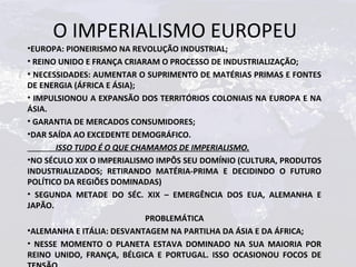 O IMPERIALISMO EUROPEU
•EUROPA: PIONEIRISMO NA REVOLUÇÃO INDUSTRIAL;
• REINO UNIDO E FRANÇA CRIARAM O PROCESSO DE INDUSTRIALIZAÇÃO;
• NECESSIDADES: AUMENTAR O SUPRIMENTO DE MATÉRIAS PRIMAS E FONTES
DE ENERGIA (ÁFRICA E ÁSIA);
• IMPULSIONOU A EXPANSÃO DOS TERRITÓRIOS COLONIAIS NA EUROPA E NA
ÁSIA.
• GARANTIA DE MERCADOS CONSUMIDORES;
•DAR SAÍDA AO EXCEDENTE DEMOGRÁFICO.
       ISSO TUDO É O QUE CHAMAMOS DE IMPERIALISMO.
•NO SÉCULO XIX O IMPERIALISMO IMPÔS SEU DOMÍNIO (CULTURA, PRODUTOS
INDUSTRIALIZADOS; RETIRANDO MATÉRIA-PRIMA E DECIDINDO O FUTURO
POLÍTICO DA REGIÕES DOMINADAS)
• SEGUNDA METADE DO SÉC. XIX – EMERGÊNCIA DOS EUA, ALEMANHA E
JAPÃO.
                            PROBLEMÁTICA
•ALEMANHA E ITÁLIA: DESVANTAGEM NA PARTILHA DA ÁSIA E DA ÁFRICA;
• NESSE MOMENTO O PLANETA ESTAVA DOMINADO NA SUA MAIORIA POR
REINO UNIDO, FRANÇA, BÉLGICA E PORTUGAL. ISSO OCASIONOU FOCOS DE
 