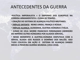 ANTECEDENTES DA GUERRA
•POLÍTICA IMPERIALISTA + O EMPENHO DOS EUROPEUS NA
CORRIDA ARMAMENTISTA = CLIMA DE TENSÃO;
• CRIAÇÃO DO SISTEMA DE ALIANÇAS POLÍTICO-MILITARES:
• TRÍPLICE ENTENTE: REINO UNIDO, FRANÇA E RÚSSIA
• TRÍPLICE ALIANÇA: ALEMANHA, ÁUSTRIA-HÚNGRIA E ITÁLIA.
• JUNHO DE 1914: MORRE FRANCISCO FERDINANDO (HERDEIRO
DO IMPÉRIO AUTRO-HÚNGARO) POR ALIADOS SÉRVIOS,.
• NESSE MOMENTO A AUSTRIA-HÚNGRIA DISPUTAVA COM A
SÉRVIA, ALIADA DOS RUSSOS O DOMÍNIO DOS BALCÃS. ISSO
TUDO COLOCOU EM AÇÃO O SISTEMA DE ALIANÇAS DANDO
INÍCIO A PRIMEIRA GUERRA MUNDIAL (1914-1918).
 