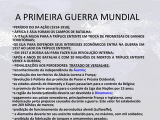 A PRIMEIRA GUERRA MUNDIAL
•PERÍODO DO DA AÇÃO (1914-1918);
• ÁFRICA E ÁSIA FORAM OS CAMPOS DE BATALHA;
• A ITÁLIA MUDA PARA A TRÍPLICE ENTENTE EM TROCA DE PROMESSAS DE GANHOS
TERRITÓRIAIS;
•OS EUA PARA DEFENDER SEUS INTERESSES ECONÔMICOS ENTRA NA GUERRA EM
1917 AO LADO DA TRÍPLICE ENTENTE;
• EM 1917 A RÚSSIA SAI PARA FAZER SUA REVOLUÇÃO INTERNA;
•APÓS 4 ANOS DE BATALHA E COM 20 MILHÕES DE MORTOS A TRÍPLICE ENTENTE
VENCE A GUERRA;
• PENALIZAÇÕES AOS PERDEDORES: TRATADO DE VERSALHES:
•reconhecimento da independência da Áustria;
•devolução dos territórios da Alsácia-Lorena à França;
•devolução à Polônia das províncias de Posen e Prússia Ocidental;
•as cidades alemãs de Malmedy e Eupen passariam para o controle da Bélgica;
•a província do Sarre passaria para o controle da Liga das Nações por 15 anos;
•a região da Sonderjutlândia deveria ser devolvida à Dinamarca;
•pagamento aos países vencedores, principalmente França e Inglaterra, uma
indenização pelos prejuízos causados durante a guerra. Este valor foi estabelecido
em 269 bilhões de marcos;
•proibição de funcionamento da aeronáutica alemã (Luftwaffe);
• a Alemanha deveria ter seu exército reduzido para, no máximo, cem mil soldados;
• proibição da fabricação de tanques e armamentos pesados;
 