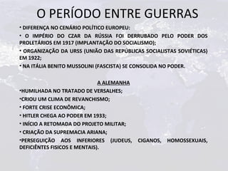 O PERÍODO ENTRE GUERRAS
• DIFERENÇA NO CENÁRIO POLÍTICO EUROPEU:
• O IMPÉRIO DO CZAR DA RÚSSIA FOI DERRUBADO PELO PODER DOS
PROLETÁRIOS EM 1917 (IMPLANTAÇÃO DO SOCIALISMO);
• ORGANIZAÇÃO DA URSS (UNIÃO DAS REPÚBLICAS SOCIALISTAS SOVIÉTICAS)
EM 1922;
• NA ITÁLIA BENITO MUSSOLINI (FASCISTA) SE CONSOLIDA NO PODER.

                              A ALEMANHA
•HUMILHADA NO TRATADO DE VERSALHES;
•CRIOU UM CLIMA DE REVANCHISMO;
• FORTE CRISE ECONÔMICA;
• HITLER CHEGA AO PODER EM 1933;
• INÍCIO A RETOMADA DO PROJETO MILITAR;
• CRIAÇÃO DA SUPREMACIA ARIANA;
•PERSEGUIÇÃO AOS INFERIORES (JUDEUS,       CIGANOS,   HOMOSSEXUAIS,
DEFICIÊNTES FISICOS E MENTAIS).
 