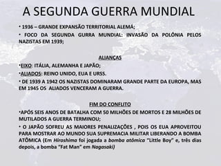 A SEGUNDA GUERRA MUNDIAL
• 1936 – GRANDE EXPANSÃO TERRITORIAL ALEMÁ;
• FOCO DA SEGUNDA GURRA MUNDIAL: INVASÃO DA POLÔNIA PELOS
NAZISTAS EM 1939;

                               ALIANÇAS
•EIXO: ITÁLIA, ALEMANHA E JAPÃO;
•ALIADOS: REINO UNIDO, EUA E URSS.
• DE 1939 A 1942 OS NAZISTAS DOMINARAM GRANDE PARTE DA EUROPA, MAS
EM 1945 OS ALIADOS VENCERAM A GUERRA.

                            FIM DO CONFLITO
•APÓS SEIS ANOS DE BATALHA COM 50 MILHÕES DE MORTOS E 28 MILHÕES DE
MUTILADOS A GUERRA TERMINOU;
• O JAPÃO SOFREU AS MAIORES PENALIZAÇÕES , POIS OS EUA APROVEITOU
PARA MOSTRAR AO MUNDO SUA SUPREMACIA MILITAR LIBERANDO A BOMBA
ATÔMICA (Em Hiroshima foi jogada a bomba atômica “Little Boy” e, três dias
depois, a bomba “Fat Man” em Nagasaki)
 
