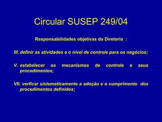 Circular SUSEP 249/04 Responsabilidades objetivas da Diretoria  : definir as atividades e o nível de controle para os negócios; estabelecer os mecanismos de controle e seus procedimentos; verficar sistematicamente a adoção e o cumprimento  dos procedimentos definidos; 