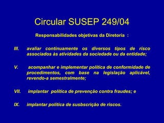 Circular SUSEP 249/04 Responsabilidades objetivas da Diretoria  : avaliar continuamente os diversos tipos de risco associados às atividades da sociedade ou da entidade; acompanhar e implementar política de conformidade de procedimentos, com base na legislação aplicável, revendo-a semestralmente; implantar  política de prevenção contra fraudes; e implantar política de susbscrição de riscos. 