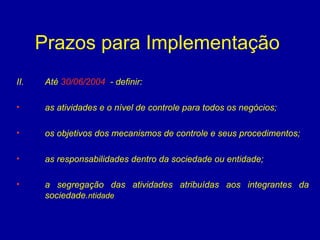 Prazos para Implementação  Até  30/06/2004   - definir:  as atividades e o nível de controle para todos os negócios; os objetivos dos mecanismos de controle e seus procedimentos; as responsabilidades dentro da sociedade ou entidade; a segregação das atividades atribuídas aos integrantes da sociedade. ntidade  
