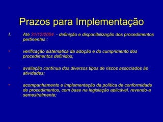 Prazos para Implementação Até  31/12/2004   - definição e disponibilização dos procedimentos pertinentes : verificação sistematica da adoção e do cumprimento dos procedimentos definidos; avaliação contínua dos diversos tipos de riscos associados às atividades; acompanhamento e implementação da política de conformidade de procedimentos, com base na legislação aplicável, revendo-a semestralmente; entidade   
