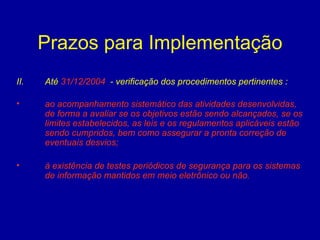 Prazos para Implementação Até  31/12/2004   - verificação dos procedimentos pertinentes : ao acompanhamento sistemático das atividades desenvolvidas, de forma a avaliar se os objetivos estão sendo alcançados, se os limites estabelecidos, as leis e os regulamentos aplicáveis estão sendo cumpridos, bem como assegurar a pronta correção de eventuais desvios; à existência de testes periódicos de segurança para os sistemas de informação mantidos em meio eletrônico ou não . 