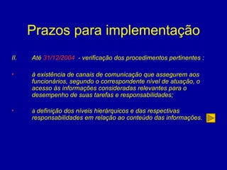 Prazos para implementação Até  31/12/2004   - verificação dos procedimentos pertinentes : à existência de canais de comunicação que assegurem aos funcionários, segundo o correspondente nível de atuação, o acesso às informações consideradas relevantes para o desempenho de suas tarefas e responsabilidades; à  definição dos níveis hierárquicos e das respectivas responsabilidades em relação ao conteúdo das informações. entidade   