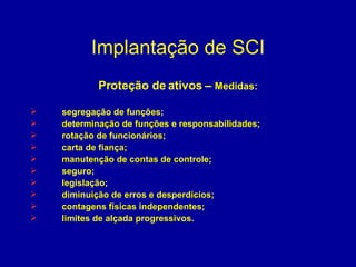 Implantação de SCI Proteção de ativos –  Medidas: segregação de funções; determinação de funções e responsabilidades; rotação de funcionários; carta de fiança; manutenção de contas de controle; seguro; legislação; diminuição de erros e desperdícios; contagens físicas independentes; limites de alçada progressivos. 