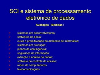 SCI e sistema de processamento eletrônico de dados Avaliação - Medidas : sistemas em desenvolvimento; softwares de apoio; custo e produtividade do ambiente de informática; sistemas em produção; planos de contingência; segurança da informação; extração e análise de dados; software de controle de acesso; redes de computadores; telecomunicações. 