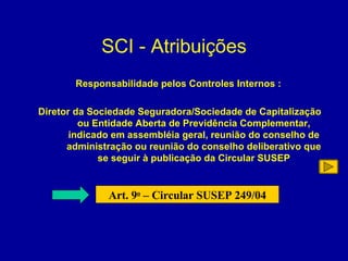 SCI - Atribuições Responsabilidade pelos Controles Internos : Diretor da Sociedade Seguradora/Sociedade de Capitalização ou Entidade Aberta de Previdência Complementar,  indicado em assembléia geral, reunião do conselho de administração ou reunião do conselho deliberativo que se seguir à publicação da Circular SUSEP Art. 9 o  – Circular SUSEP 249/04 