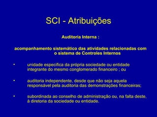 SCI - Atribuições Auditoria Interna : acompanhamento sistemático das atividades relacionadas com o sistema de Controles Internos unidade especifica da própria sociedade ou entidade integrante do mesmo conglomerado financeiro ; ou auditoria independente, desde que não seja aquela responsável pela auditoria das demonstrações financeiras;   subordinada ao conselho de administração ou, na falta deste, à diretoria da sociedade ou entidade. 