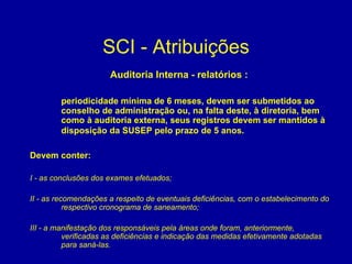 SCI - Atribuições Auditoria Interna - relatórios :  periodicidade mínima de 6 meses, devem ser submetidos ao conselho de administração ou, na falta deste, à diretoria, bem como à auditoria externa, seus registros devem ser mantidos à disposição da SUSEP pelo prazo de 5 anos.   Devem conter:   I - as conclusões dos exames efetuados; II - as recomendações a respeito de eventuais deficiências, com o estabelecimento do respectivo cronograma de saneamento; III - a manifestação dos responsáveis pela áreas onde foram, anteriormente, verificadas as deficiências e indicação das medidas efetivamente adotadas para saná-las. 