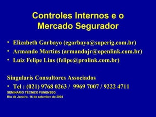 Controles Internos e o Mercado Segurador Elizabeth Garbayo (egarbayo@superig.com.br) Armando Martins (armandojr@openlink.com.br) Luiz Felipe Lins (felipe@prolink.com.br) Singularis Consultores Associados Tel : (021) 9768 0263 /  9969 7007 / 9222 4711 SEMINÁRIO TÉCNICO FUNENSEG Rio de Janeiro, 16 de setembro de 2004 