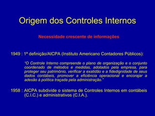 Origem dos Controles Internos Necessidade crescente de informações 1949 : 1ª definição/AICPA (Instituto Americano Contadores Públicos):  “ O Controle Interno compreende o plano de organização e o conjunto coordenado de métodos e medidas, adotados pela empresa, para proteger seu patrimônio, verificar a exatidão e a fidedignidade de seus dados contábeis, promover a eficiência operacional e encorajar a adesão à política traçada pela administração.” 1958 : AICPA subdivide o sistema de Controles Internos em contábeis (C.I.C.) e administrativos (C.I.A.). 