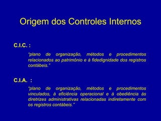 Origem dos Controles Internos C.I.C. :   “ plano de organização, métodos e procedimentos relacionados ao patrimônio e à fidedignidade dos registros contábeis.” C.I.A.  :   “ plano de organização, métodos e procedimentos vinculados, à eficiência operacional e à obediência às diretrizes administrativas relacionadas indiretamente com os registros contábeis.”   