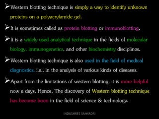 Western blotting technique is simply a way to identify unknown
proteins on a polyacrylamide gel.
It is sometimes called as protein blotting or immunoblotting.
It is a widely used analytical technique in the fields of molecular
biology, immunogenetics, and other biochemistry disciplines.
Western blotting technique is also used in the field of medical
diagnostics. i.e., in the analysis of various kinds of diseases.
Apart from the limitations of western blotting, it is more helpful
now a days. Hence, The discovery of Western blotting technique
has become boon in the field of science & technology.
INDUSHREE SAHYADRI
 