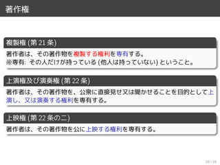 著作権
複製権 (第 21 条)
著作者は、その著作物を複製する権利を専有する。
※専有: その人だけが持っている (他人は持っていない) ということ。
上演権及び演奏権 (第 22 条)
著作者は、その著作物を、公衆に直接見せ又は聞かせることを目的として上
演し、又は演奏する権利を専有する。
上映権 (第 22 条の二)
著作者は、その著作物を公に上映する権利を専有する。
10 / 18
 