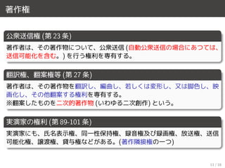 著作権
公衆送信権 (第 23 条)
著作者は、その著作物について、公衆送信 (自動公衆送信の場合にあつては、
送信可能化を含む。) を行う権利を専有する。
翻訳権、翻案権等 (第 27 条)
著作者は、その著作物を翻訳し、編曲し、若しくは変形し、又は脚色し、映
画化し、その他翻案する権利を専有する。
※翻案したものを二次的著作物 (いわゆる二次創作) という。
実演家の権利 (第 89-101 条)
実演家にも、氏名表示権、同一性保持権、録音権及び録画権、放送権、送信
可能化権、譲渡権、貸与権などがある。(著作隣接権の一つ)
11 / 18
 