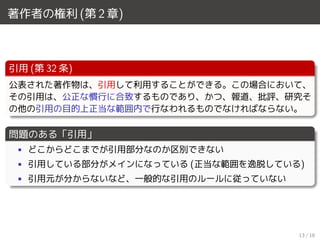 著作者の権利 (第 2 章)
引用 (第 32 条)
公表された著作物は、引用して利用することができる。この場合において、
その引用は、公正な慣行に合致するものであり、かつ、報道、批評、研究そ
の他の引用の目的上正当な範囲内で行なわれるものでなければならない。
問題のある「引用」
• どこからどこまでが引用部分なのか区別できない
• 引用している部分がメインになっている (正当な範囲を逸脱している)
• 引用元が分からないなど、一般的な引用のルールに従っていない
13 / 18
 