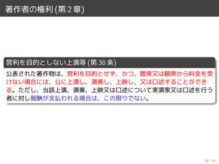 著作者の権利 (第 2 章)
営利を目的としない上演等 (第 38 条)
公表された著作物は、営利を目的とせず、かつ、聴衆又は観衆から料金を受
けない場合には、公に上演し、演奏し、上映し、又は口述することができ
る。ただし、当該上演、演奏、上映又は口述について実演家又は口述を行う
者に対し報酬が支払われる場合は、この限りでない。
14 / 18
 