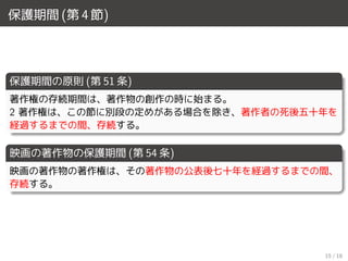 保護期間 (第 4 節)
保護期間の原則 (第 51 条)
著作権の存続期間は、著作物の創作の時に始まる。
2 著作権は、この節に別段の定めがある場合を除き、著作者の死後五十年を
経過するまでの間、存続する。
映画の著作物の保護期間 (第 54 条)
映画の著作物の著作権は、その著作物の公表後七十年を経過するまでの間、
存続する。
15 / 18
 