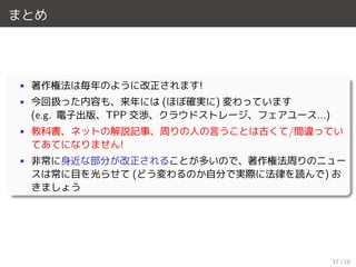 まとめ
• 著作権法は毎年のように改正されます!
• 今回扱った内容も、来年には (ほぼ確実に) 変わっています
(e.g. 電子出版、TPP 交渉、クラウドストレージ、フェアユース...)
• 教科書、ネットの解説記事、周りの人の言うことは古くて/間違ってい
てあてになりません!
• 非常に身近な部分が改正されることが多いので、著作権法周りのニュー
スは常に目を光らせて (どう変わるのか自分で実際に法律を読んで) お
きましょう
17 / 18
 