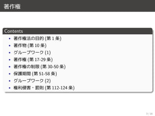 著作権
Contents
• 著作権法の目的 (第 1 条)
• 著作物 (第 10 条)
• グループワーク (1)
• 著作権 (第 17-29 条)
• 著作権の制限 (第 30-50 条)
• 保護期間 (第 51-58 条)
• グループワーク (2)
• 権利侵害・罰則 (第 112-124 条)
3 / 18
 