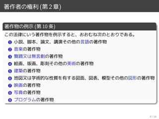 著作者の権利 (第 2 章)
著作物の例示 (第 10 条)
この法律にいう著作物を例示すると、おおむね次のとおりである。
1 小説、脚本、論文、講演その他の言語の著作物
2 音楽の著作物
3 舞踊又は無言劇の著作物
4 絵画、版画、彫刻その他の美術の著作物
5 建築の著作物
6 地図又は学術的な性質を有する図面、図表、模型その他の図形の著作物
7 映画の著作物
8 写真の著作物
9 プログラムの著作物
6 / 18
 